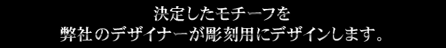 決定したモチーフを弊社のデザイナーが彫刻用にデザインします